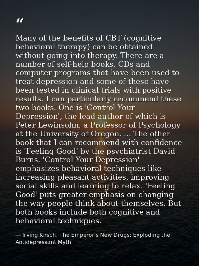 Many of the benefits of CBT (cognitive behavioral therapy) can be obtained without going into therapy. There are a numbe — Irving Kirsch, The Emperor's New Drugs: Exploding the Antidepressant Myth