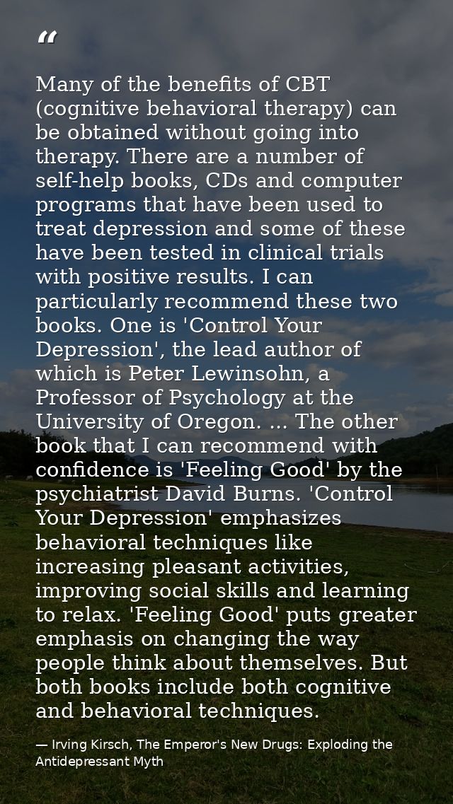 Many of the benefits of CBT (cognitive behavioral therapy) can be obtained without going into therapy. There are a numbe — Irving Kirsch, The Emperor's New Drugs: Exploding the Antidepressant Myth