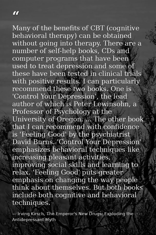 Many of the benefits of CBT (cognitive behavioral therapy) can be obtained without going into therapy. There are a numbe — Irving Kirsch, The Emperor's New Drugs: Exploding the Antidepressant Myth