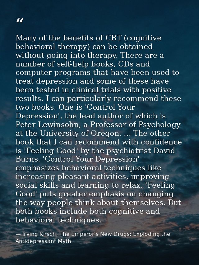 Many of the benefits of CBT (cognitive behavioral therapy) can be obtained without going into therapy. There are a numbe — Irving Kirsch, The Emperor's New Drugs: Exploding the Antidepressant Myth