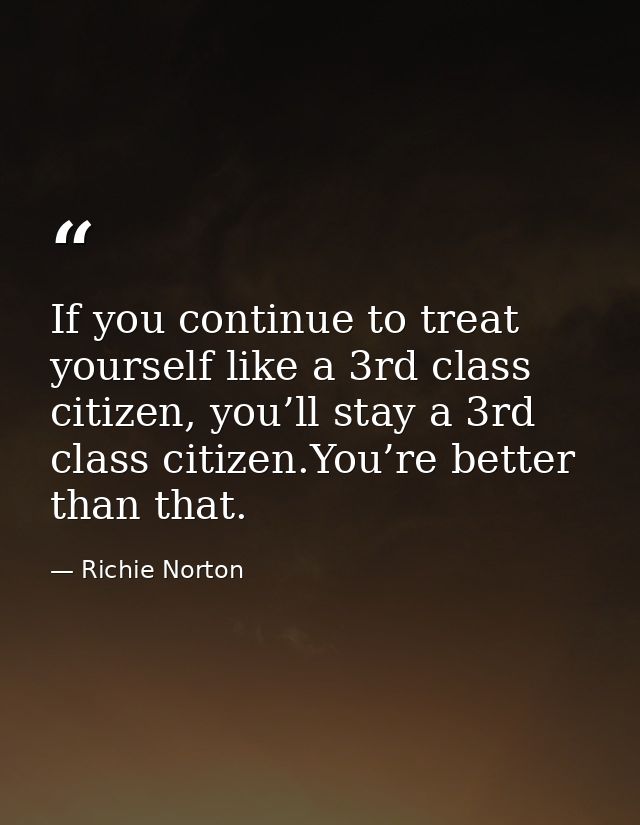 If you continue to treat yourself like a 3rd class citizen, you’ll stay a 3rd class citizen.You’re better than that. — Richie Norton