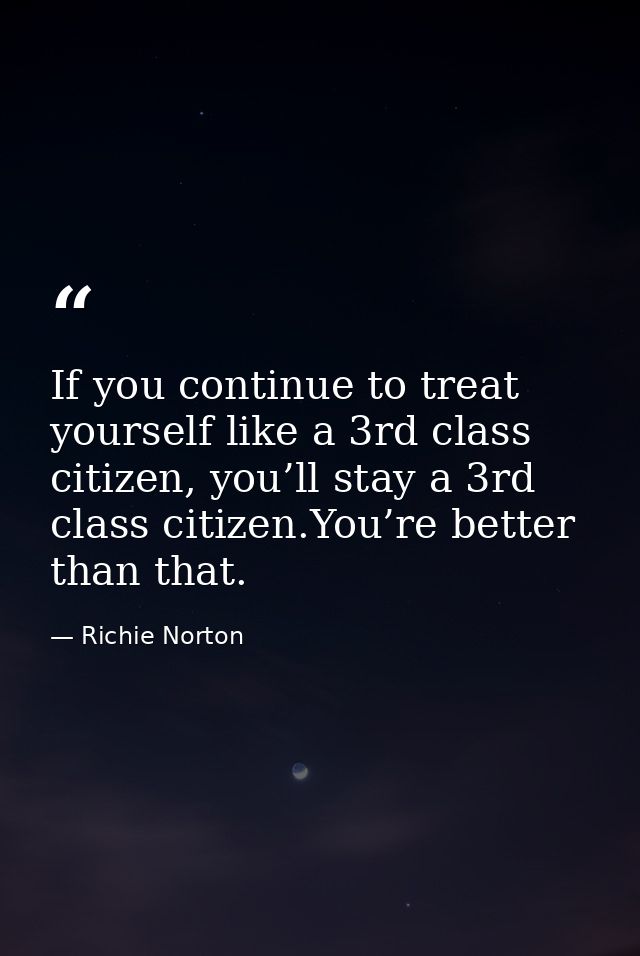 If you continue to treat yourself like a 3rd class citizen, you’ll stay a 3rd class citizen.You’re better than that. — Richie Norton