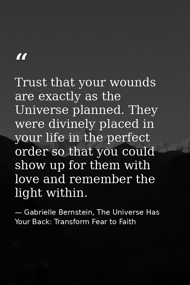 Trust that your wounds are exactly as the Universe planned. They were divinely placed in your life in the perfect order  — Gabrielle Bernstein, The Universe Has Your Back: Transform Fear to Faith