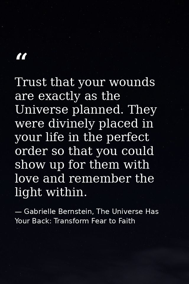 Trust that your wounds are exactly as the Universe planned. They were divinely placed in your life in the perfect order  — Gabrielle Bernstein, The Universe Has Your Back: Transform Fear to Faith