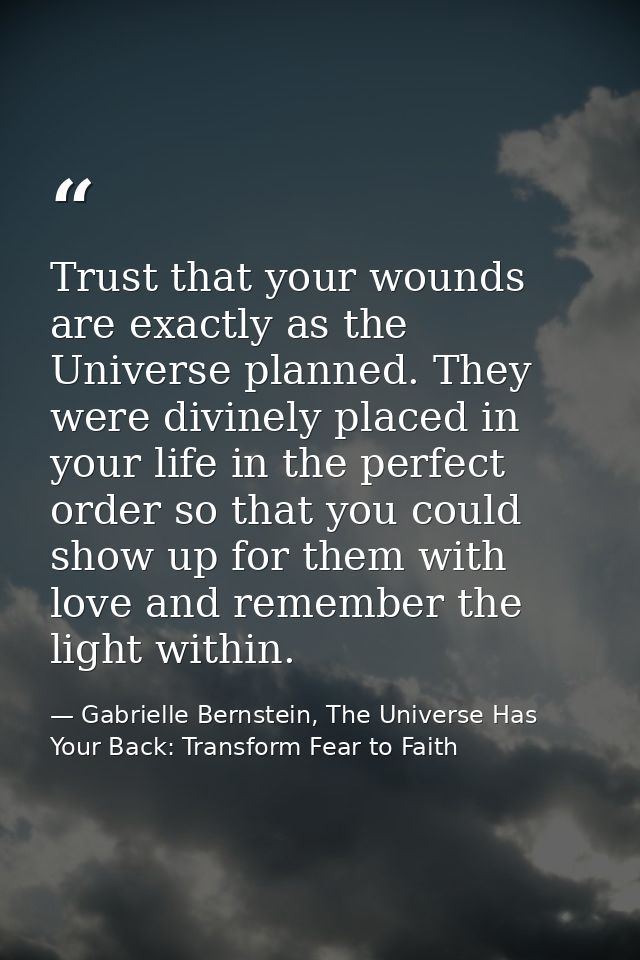 Trust that your wounds are exactly as the Universe planned. They were divinely placed in your life in the perfect order  — Gabrielle Bernstein, The Universe Has Your Back: Transform Fear to Faith