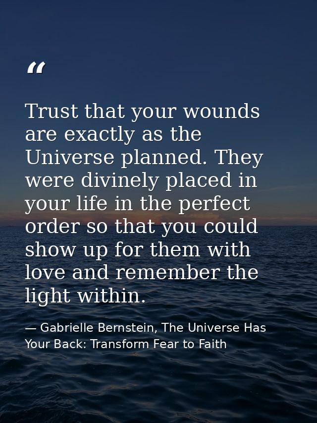 Trust that your wounds are exactly as the Universe planned. They were divinely placed in your life in the perfect order  — Gabrielle Bernstein, The Universe Has Your Back: Transform Fear to Faith