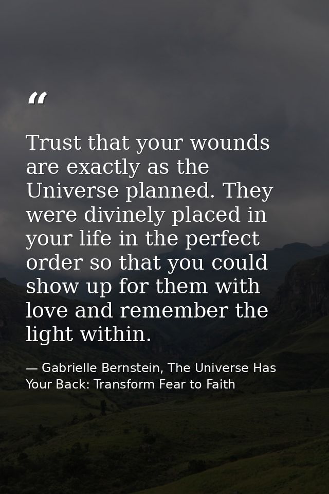 Trust that your wounds are exactly as the Universe planned. They were divinely placed in your life in the perfect order  — Gabrielle Bernstein, The Universe Has Your Back: Transform Fear to Faith