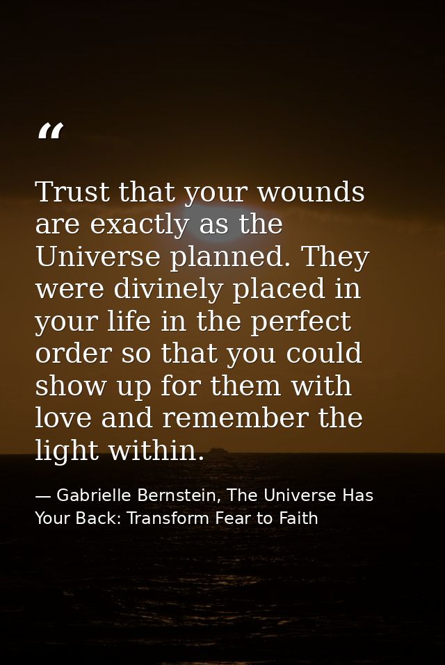 Trust that your wounds are exactly as the Universe planned. They were divinely placed in your life in the perfect order  — Gabrielle Bernstein, The Universe Has Your Back: Transform Fear to Faith