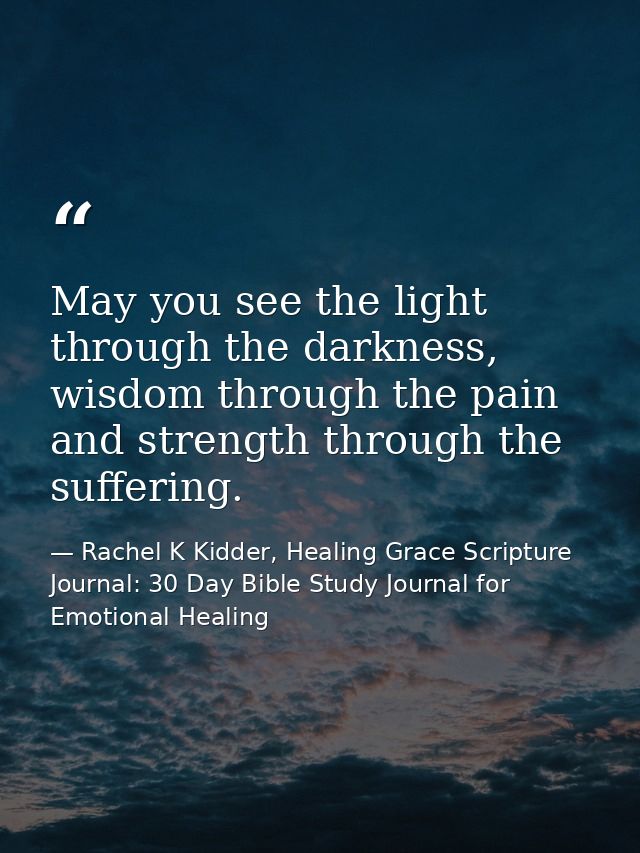 May you see the light through the darkness, wisdom through the pain and strength through the suffering. — Rachel K Kidder, Healing Grace Scripture Journal: 30 Day Bible Study Journal for Emotional Healing