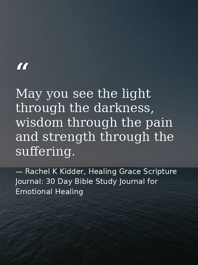 May you see the light through the darkness, wisdom through the pain and strength through the suffering. — Rachel K Kidder, Healing Grace Scripture Journal: 30 Day Bible Study Journal for Emotional Healing