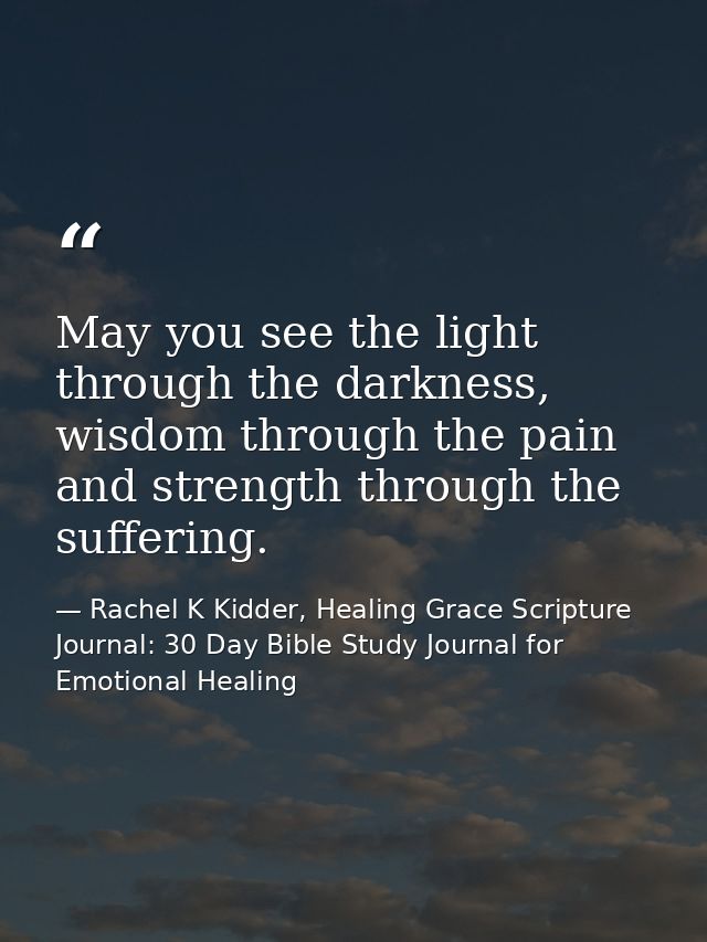 May you see the light through the darkness, wisdom through the pain and strength through the suffering. — Rachel K Kidder, Healing Grace Scripture Journal: 30 Day Bible Study Journal for Emotional Healing