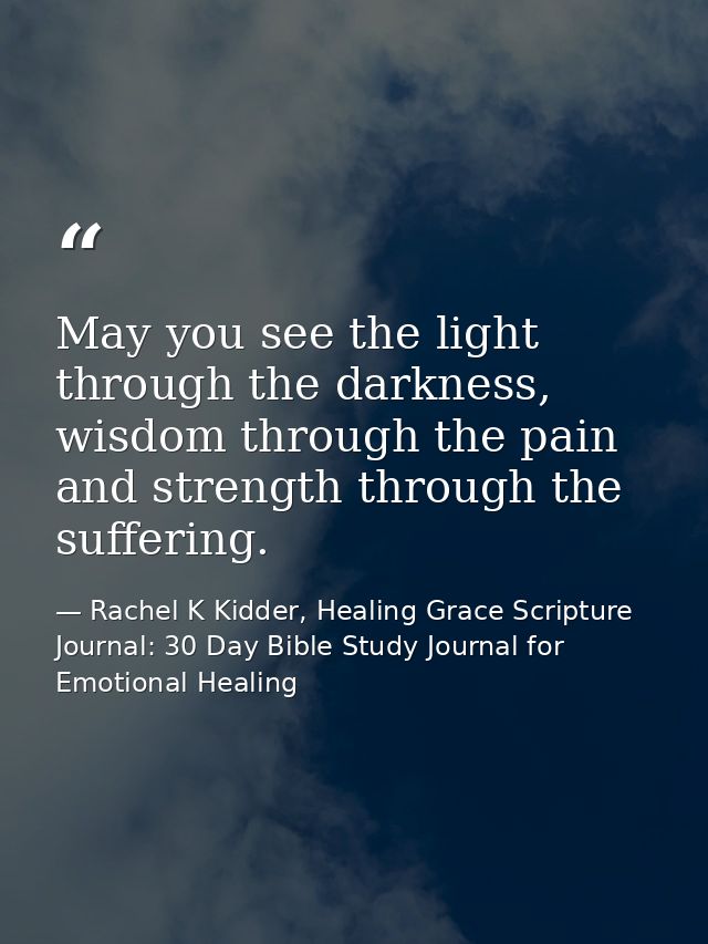 May you see the light through the darkness, wisdom through the pain and strength through the suffering. — Rachel K Kidder, Healing Grace Scripture Journal: 30 Day Bible Study Journal for Emotional Healing