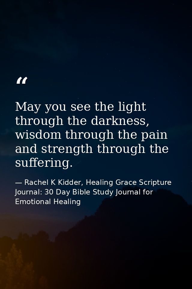 May you see the light through the darkness, wisdom through the pain and strength through the suffering. — Rachel K Kidder, Healing Grace Scripture Journal: 30 Day Bible Study Journal for Emotional Healing