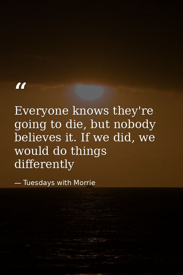 Everyone knows they're going to die, but nobody believes it. If we did, we would do things differently — Tuesdays with Morrie