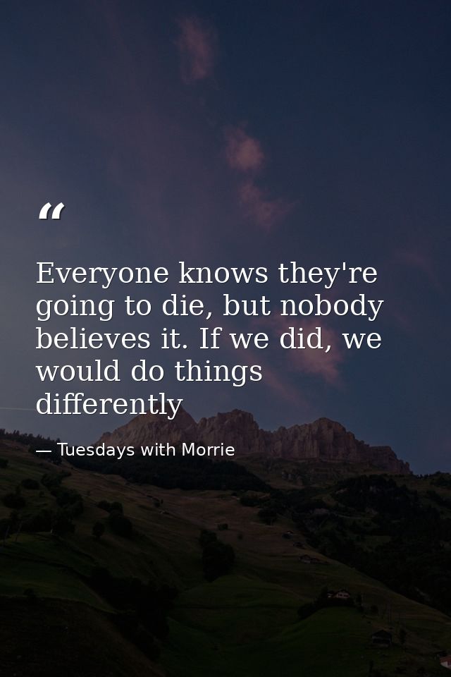Everyone knows they're going to die, but nobody believes it. If we did, we would do things differently — Tuesdays with Morrie