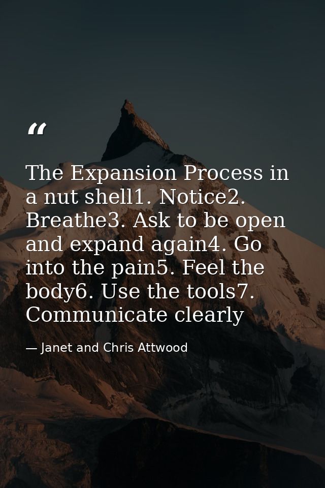The Expansion Process in a nut shell1. Notice2. Breathe3. Ask to be open and expand again4. Go into the pain5. Feel the  — Janet and Chris Attwood