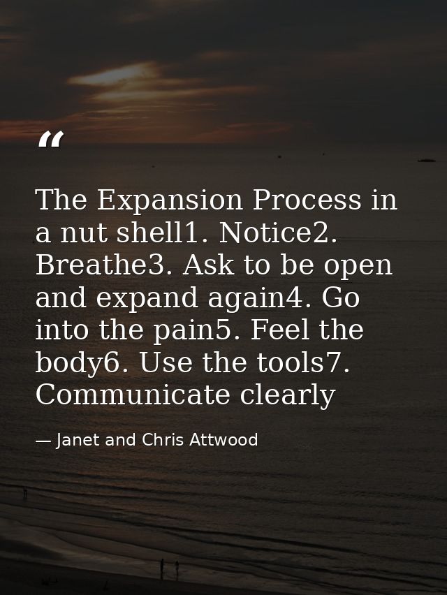 The Expansion Process in a nut shell1. Notice2. Breathe3. Ask to be open and expand again4. Go into the pain5. Feel the  — Janet and Chris Attwood