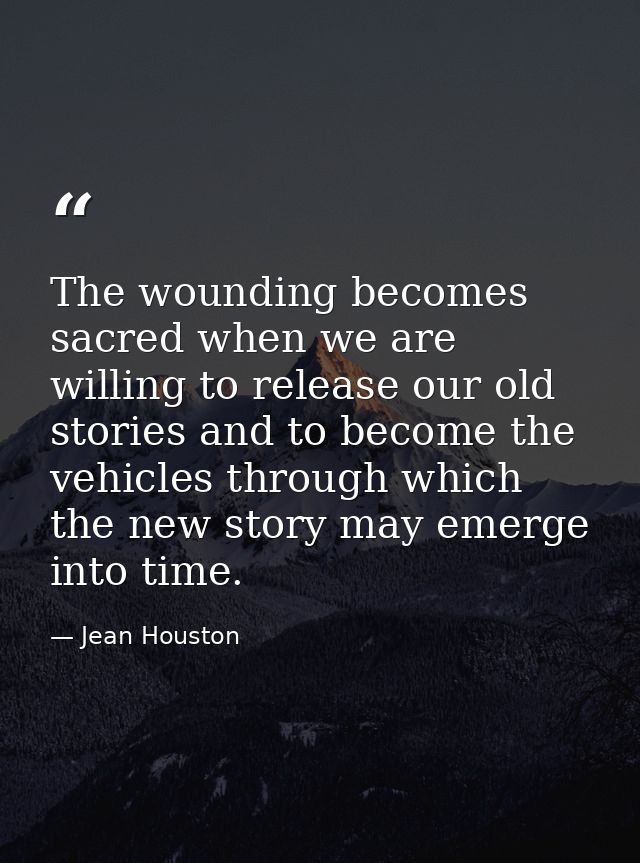 The wounding becomes sacred when we are willing to release our old stories and to become the vehicles through which the  — Jean Houston