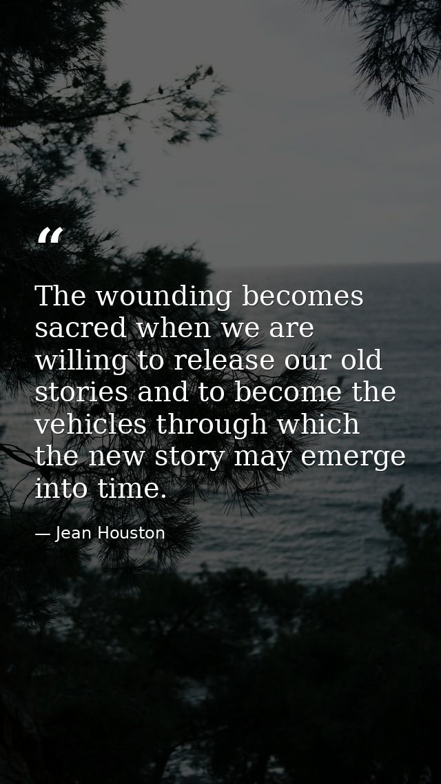 The wounding becomes sacred when we are willing to release our old stories and to become the vehicles through which the  — Jean Houston