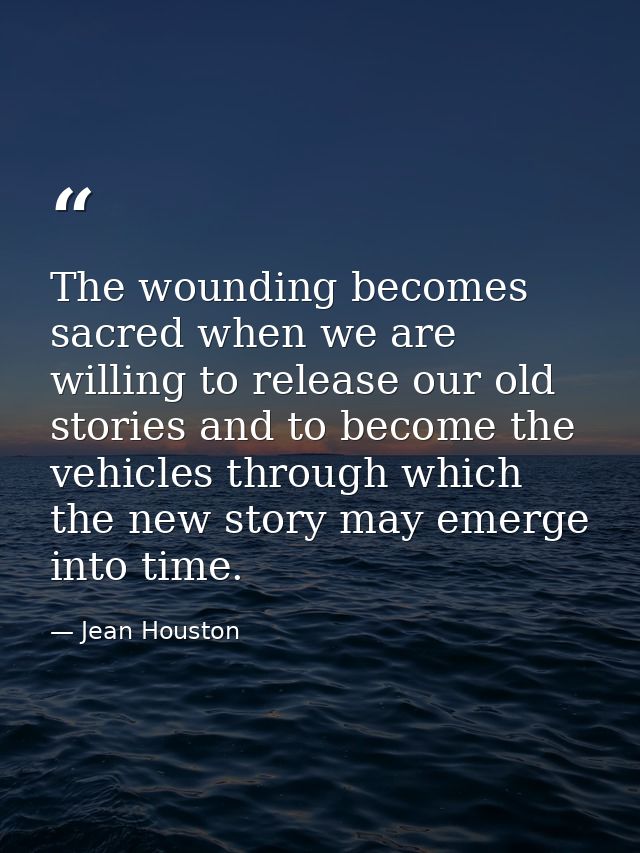 The wounding becomes sacred when we are willing to release our old stories and to become the vehicles through which the  — Jean Houston