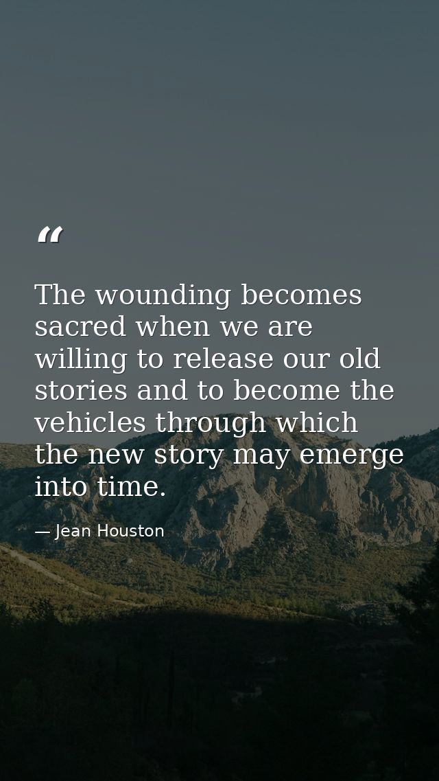 The wounding becomes sacred when we are willing to release our old stories and to become the vehicles through which the  — Jean Houston