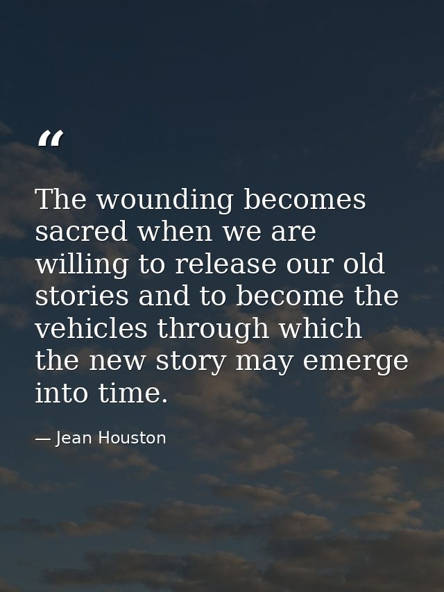 The wounding becomes sacred when we are willing to release our old stories and to become the vehicles through which the  — Jean Houston