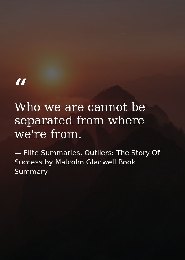 Who we are cannot be separated from where we're from. — Elite Summaries, Outliers: The Story Of Success by Malcolm Gladwell Book Summary