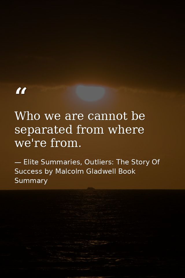 Who we are cannot be separated from where we're from. — Elite Summaries, Outliers: The Story Of Success by Malcolm Gladwell Book Summary
