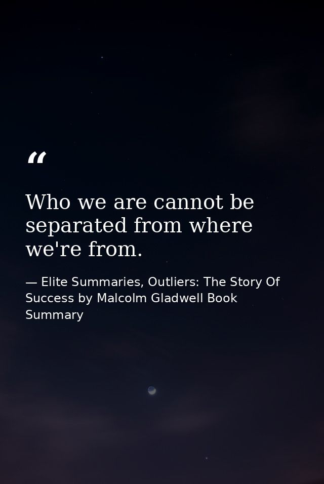 Who we are cannot be separated from where we're from. — Elite Summaries, Outliers: The Story Of Success by Malcolm Gladwell Book Summary