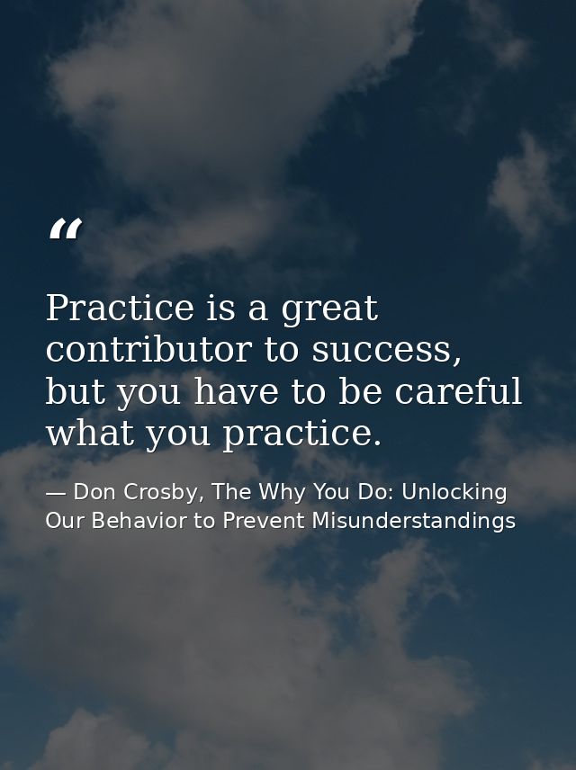 Practice is a great contributor to success, but you have to be careful what you practice. — Don Crosby, The Why You Do: Unlocking Our Behavior to Prevent Misunderstandings