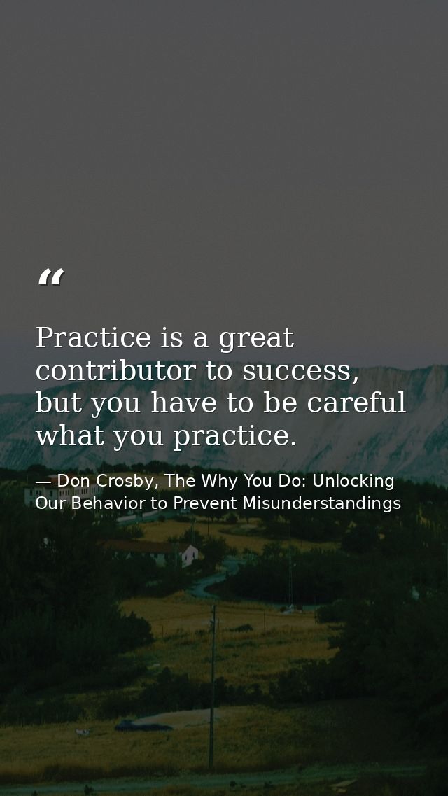 Practice is a great contributor to success, but you have to be careful what you practice. — Don Crosby, The Why You Do: Unlocking Our Behavior to Prevent Misunderstandings