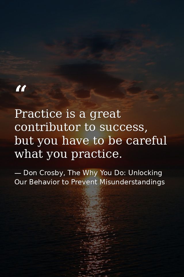 Practice is a great contributor to success, but you have to be careful what you practice. — Don Crosby, The Why You Do: Unlocking Our Behavior to Prevent Misunderstandings