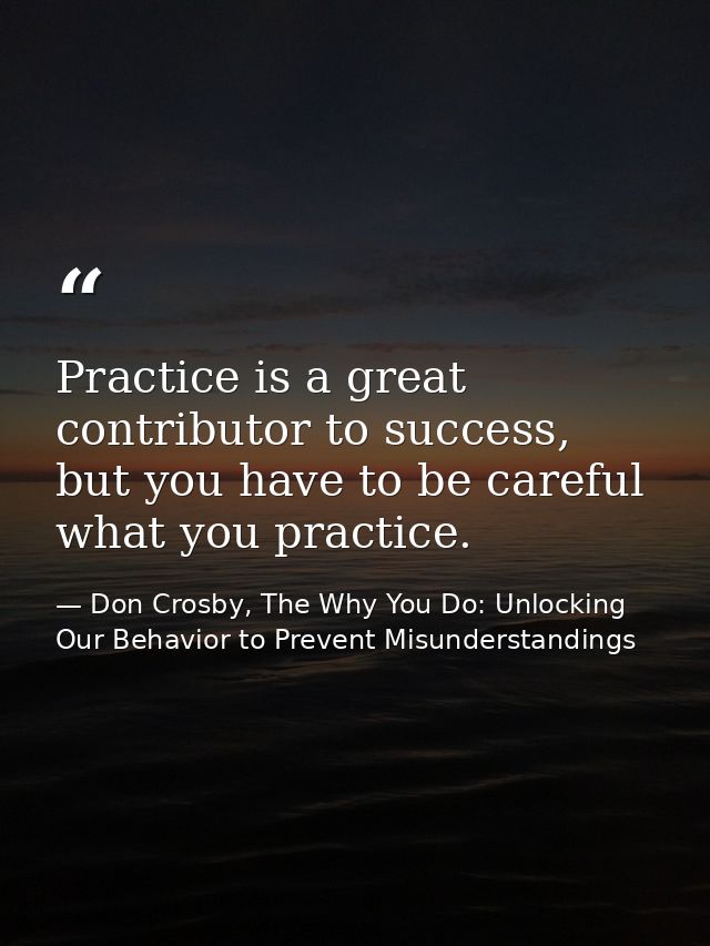 Practice is a great contributor to success, but you have to be careful what you practice. — Don Crosby, The Why You Do: Unlocking Our Behavior to Prevent Misunderstandings