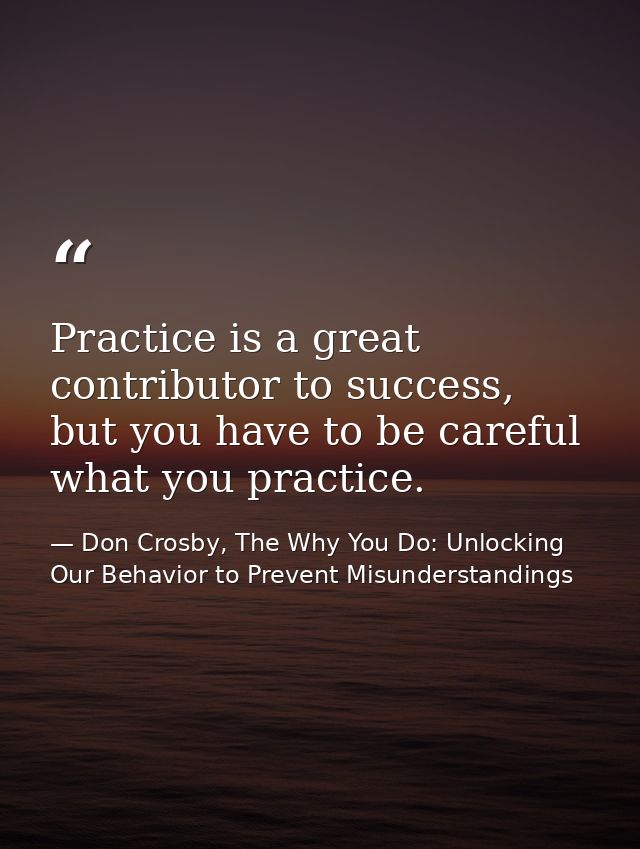 Practice is a great contributor to success, but you have to be careful what you practice. — Don Crosby, The Why You Do: Unlocking Our Behavior to Prevent Misunderstandings