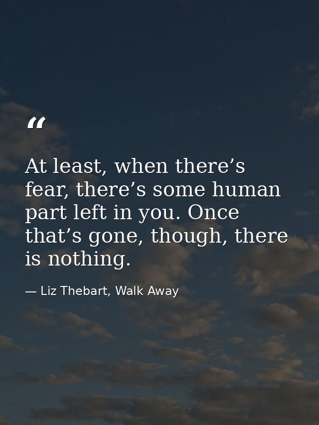 At least, when there’s fear, there’s some human part left in you. Once that’s gone, though, there is nothing. — Liz Thebart, Walk Away