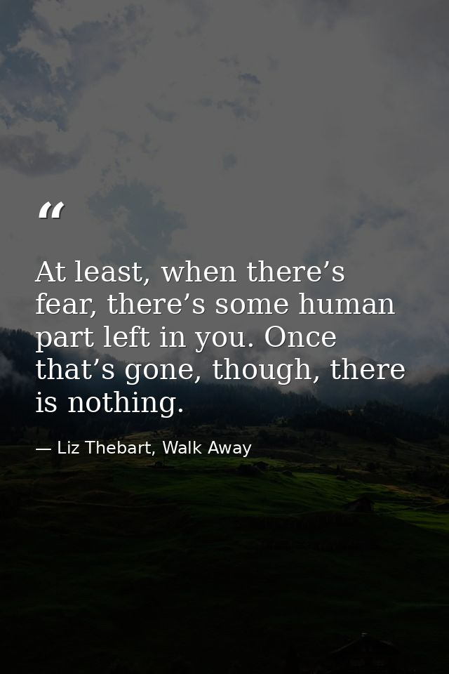 At least, when there’s fear, there’s some human part left in you. Once that’s gone, though, there is nothing. — Liz Thebart, Walk Away
