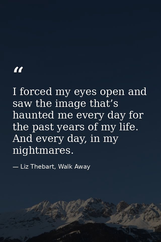 I forced my eyes open and saw the image that’s haunted me every day for the past years of my life. And every day, in my  — Liz Thebart, Walk Away
