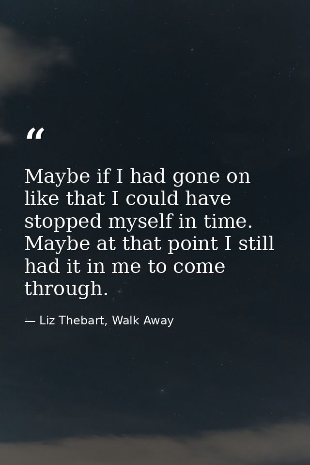 Maybe if I had gone on like that I could have stopped myself in time. Maybe at that point I still had it in me to come t — Liz Thebart, Walk Away