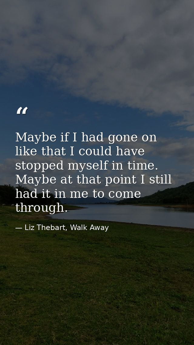 Maybe if I had gone on like that I could have stopped myself in time. Maybe at that point I still had it in me to come t — Liz Thebart, Walk Away