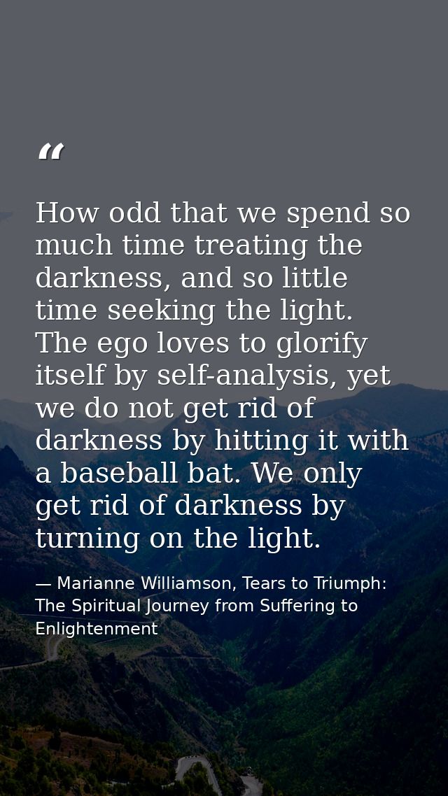 How odd that we spend so much time treating the darkness, and so little time seeking the light. The ego loves to glorify — Marianne Williamson, Tears to Triumph: The Spiritual Journey from Suffering to Enlightenment