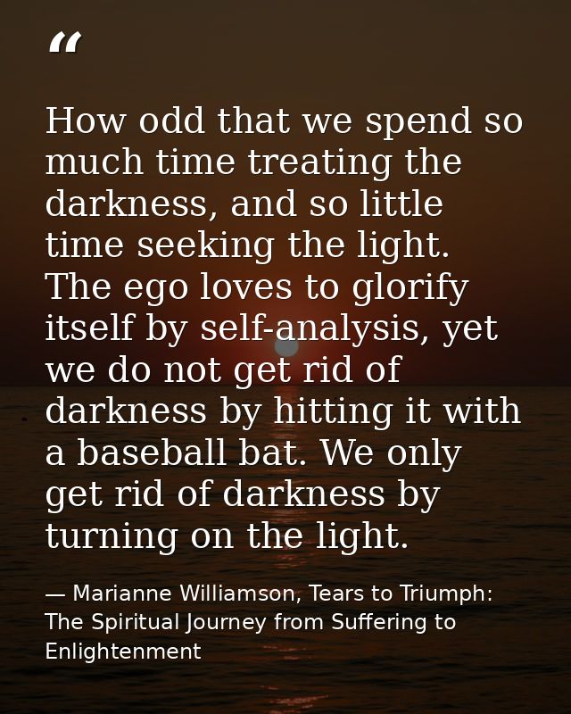 How odd that we spend so much time treating the darkness, and so little time seeking the light. The ego loves to glorify — Marianne Williamson, Tears to Triumph: The Spiritual Journey from Suffering to Enlightenment