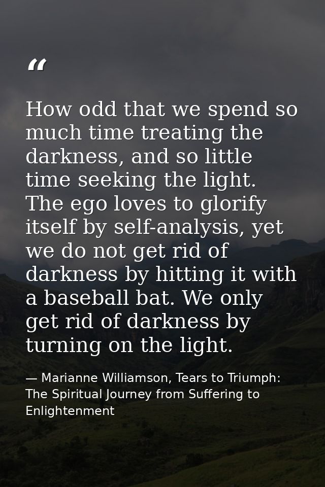 How odd that we spend so much time treating the darkness, and so little time seeking the light. The ego loves to glorify — Marianne Williamson, Tears to Triumph: The Spiritual Journey from Suffering to Enlightenment