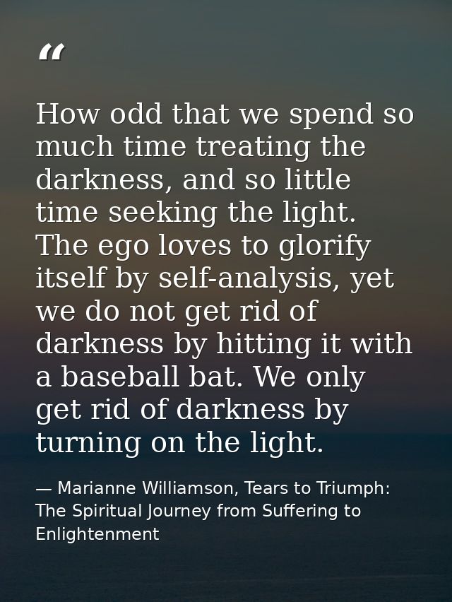 How odd that we spend so much time treating the darkness, and so little time seeking the light. The ego loves to glorify — Marianne Williamson, Tears to Triumph: The Spiritual Journey from Suffering to Enlightenment