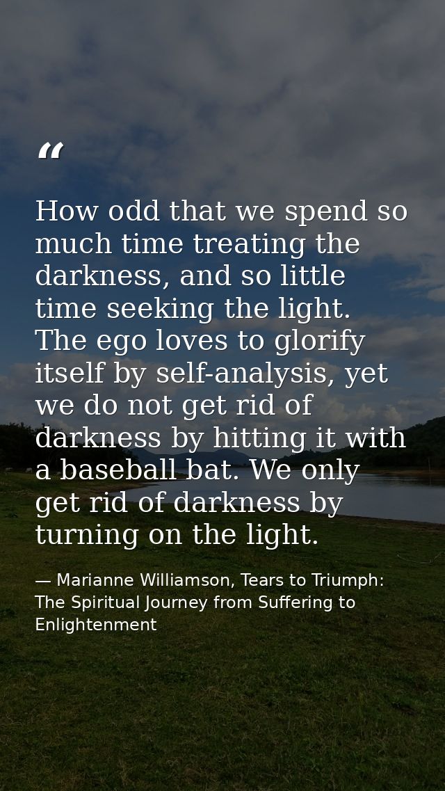 How odd that we spend so much time treating the darkness, and so little time seeking the light. The ego loves to glorify — Marianne Williamson, Tears to Triumph: The Spiritual Journey from Suffering to Enlightenment