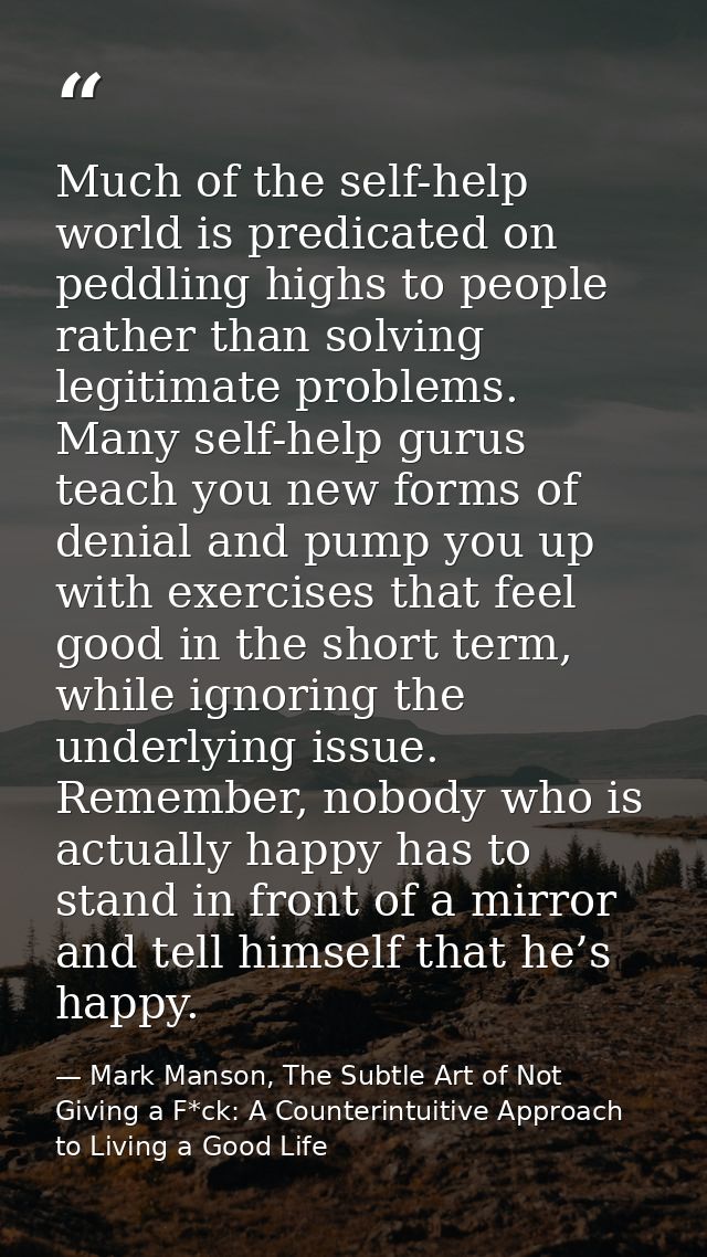 Much of the self-help world is predicated on peddling highs to people rather than solving legitimate problems. Many self — Mark Manson, The Subtle Art of Not Giving a F*ck: A Counterintuitive Approach to Living a Good Life