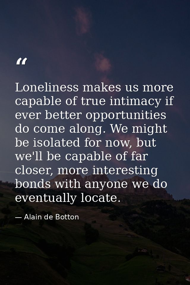 Loneliness makes us more capable of true intimacy if ever better opportunities do come along. We might be isolated for n — Alain de Botton