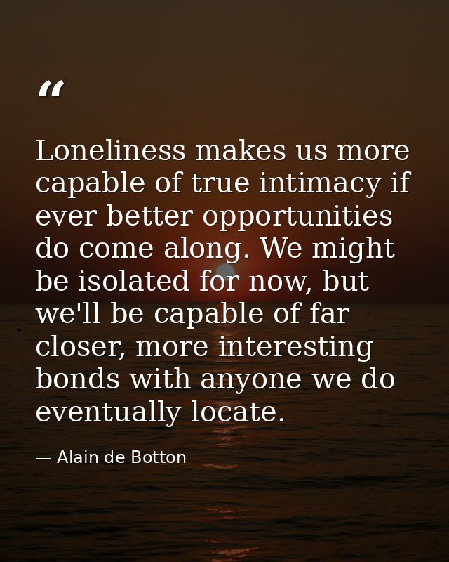 Loneliness makes us more capable of true intimacy if ever better opportunities do come along. We might be isolated for n — Alain de Botton