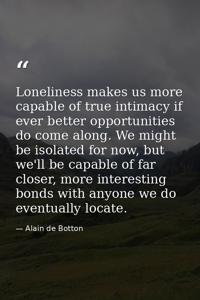 Loneliness makes us more capable of true intimacy if ever better opportunities do come along. We might be isolated for n — Alain de Botton