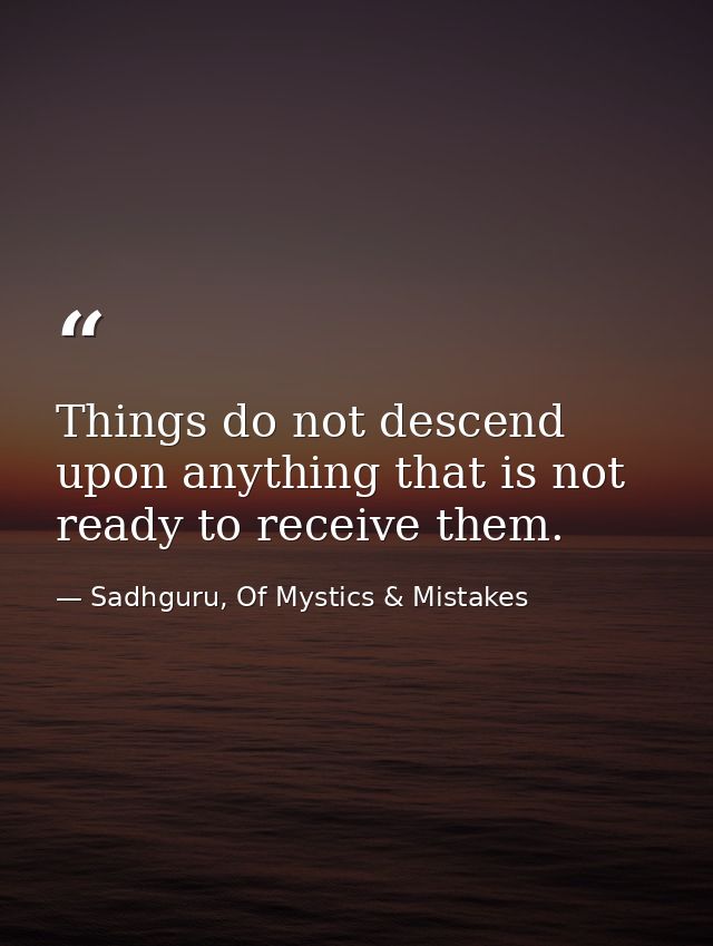 Things do not descend upon anything that is not ready to receive them. — Sadhguru, Of Mystics & Mistakes