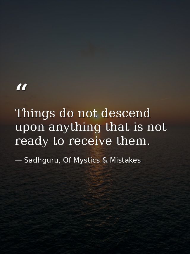 Things do not descend upon anything that is not ready to receive them. — Sadhguru, Of Mystics & Mistakes